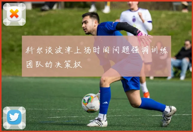 科尔谈波津上场时间问题强调训练团队的决策权