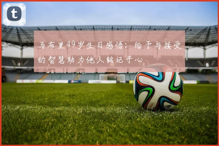 马布里49岁生日感悟：给予与接受的智慧助力他人铭记于心