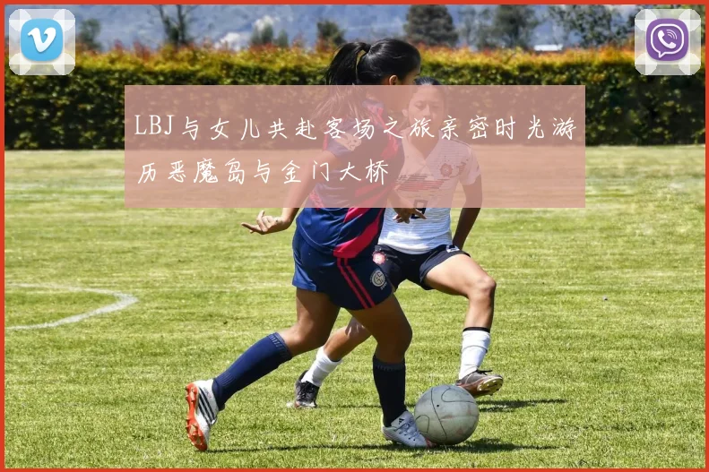 LBJ与女儿共赴客场之旅亲密时光游历恶魔岛与金门大桥