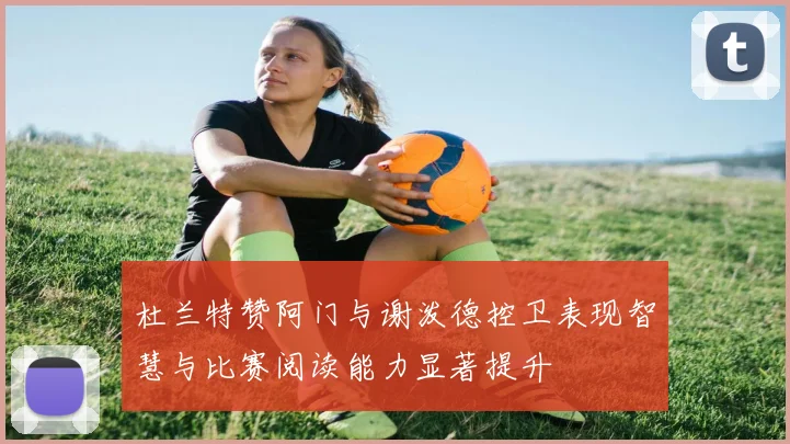 杜兰特赞阿门与谢泼德控卫表现智慧与比赛阅读能力显著提升